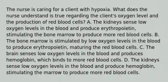 The nurse is caring for a client with hypoxia. What does the nurse understand is true regarding the client's oxygen level and the production of red blood cells? A. The kidneys sense low oxygen levels in the blood and produce erythropoietin, stimulating the bone marrow to produce more red blood cells. B. The bone marrow is stimulated by low oxygen levels in the blood to produce erythropoietin, maturing the red blood cells. C. The brain senses low oxygen levels in the blood and produces hemoglobin, which binds to more red blood cells. D. The kidneys sense low oxygen levels in the blood and produce hemoglobin, stimulating the marrow to produce more red blood cells.