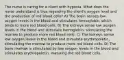 The nurse is caring for a client with hypoxia. What does the nurse understand is true regarding the client's oxygen level and the production of red blood cells? A) The brain senses low oxygen levels in the blood and stimulates hemoglobin, which binds to more red blood cells. B) The kidneys sense low oxygen levels in the blood and stimulate hemoglobin, stimulating the marrow to produce more red blood cells. C) The kidneys sense low oxygen levels in the blood and stimulate erythropoietin, stimulating the marrow to produce more red blood cells. D) The bone marrow is stimulated by low oxygen levels in the blood and stimulates erythropoietin, maturing the red blood cells.