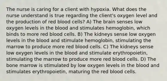 The nurse is caring for a client with hypoxia. What does the nurse understand is true regarding the client's oxygen level and the production of red blood cells? A) The brain senses low oxygen levels in the blood and stimulates hemoglobin, which binds to more red blood cells. B) The kidneys sense low oxygen levels in the blood and stimulate hemoglobin, stimulating the marrow to produce more red blood cells. C) The kidneys sense low oxygen levels in the blood and stimulate erythropoietin, stimulating the marrow to produce more red blood cells. D) The bone marrow is stimulated by low oxygen levels in the blood and stimulates erythropoietin, maturing the red blood cells.