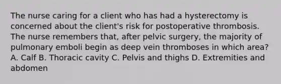 The nurse caring for a client who has had a hysterectomy is concerned about the client's risk for postoperative thrombosis. The nurse remembers that, after pelvic surgery, the majority of pulmonary emboli begin as deep vein thromboses in which area? A. Calf B. Thoracic cavity C. Pelvis and thighs D. Extremities and abdomen