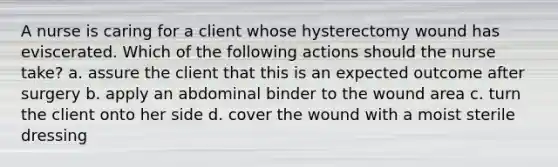 A nurse is caring for a client whose hysterectomy wound has eviscerated. Which of the following actions should the nurse take? a. assure the client that this is an expected outcome after surgery b. apply an abdominal binder to the wound area c. turn the client onto her side d. cover the wound with a moist sterile dressing