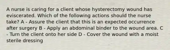 A nurse is caring for a client whose hysterectomy wound has eviscerated. Which of the following actions should the nurse take? A - Assure the client that this is an expected occurrence after surgery B - Apply an abdominal binder to the wound area. C - Turn the client onto her side D - Cover the wound with a moist sterile dressing