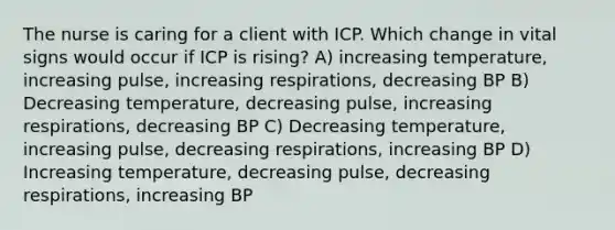 The nurse is caring for a client with ICP. Which change in vital signs would occur if ICP is rising? A) increasing temperature, increasing pulse, increasing respirations, decreasing BP B) Decreasing temperature, decreasing pulse, increasing respirations, decreasing BP C) Decreasing temperature, increasing pulse, decreasing respirations, increasing BP D) Increasing temperature, decreasing pulse, decreasing respirations, increasing BP