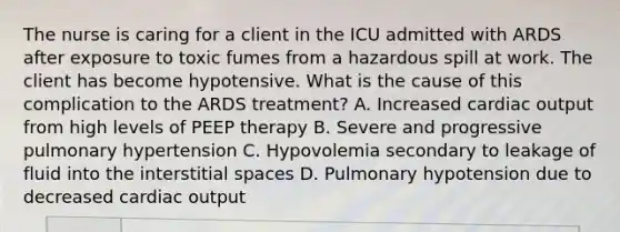 The nurse is caring for a client in the ICU admitted with ARDS after exposure to toxic fumes from a hazardous spill at work. The client has become hypotensive. What is the cause of this complication to the ARDS treatment? A. Increased cardiac output from high levels of PEEP therapy B. Severe and progressive pulmonary hypertension C. Hypovolemia secondary to leakage of fluid into the interstitial spaces D. Pulmonary hypotension due to decreased cardiac output