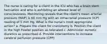 The nurse is caring for a client in the ICU who has a brain stem herniation and who is exhibiting an altered level of consciousness. Monitoring reveals that the client's mean arterial pressure (MAP) is 60 mm Hg with an intracranial pressure (ICP) reading of 5 mm Hg. What is the nurse's most appropriate action? a. Prepare the client for craniotomy b. Position the client in the high Fowler position as tolerated c. Administer osmotic diuretics as prescribed d. Provide interventions to increase cerebral perfusion pressure (CPP)