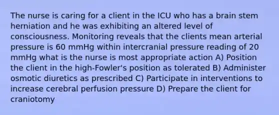 The nurse is caring for a client in the ICU who has a brain stem herniation and he was exhibiting an altered level of consciousness. Monitoring reveals that the clients mean arterial pressure is 60 mmHg within intercranial pressure reading of 20 mmHg what is the nurse is most appropriate action A) Position the client in the high-Fowler's position as tolerated B) Administer osmotic diuretics as prescribed C) Participate in interventions to increase cerebral perfusion pressure D) Prepare the client for craniotomy