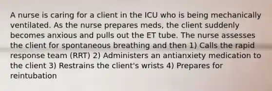 A nurse is caring for a client in the ICU who is being mechanically ventilated. As the nurse prepares meds, the client suddenly becomes anxious and pulls out the ET tube. The nurse assesses the client for spontaneous breathing and then 1) Calls the rapid response team (RRT) 2) Administers an antianxiety medication to the client 3) Restrains the client's wrists 4) Prepares for reintubation