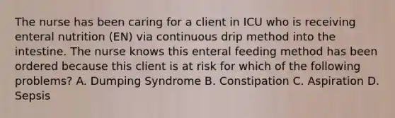 The nurse has been caring for a client in ICU who is receiving enteral nutrition (EN) via continuous drip method into the intestine. The nurse knows this enteral feeding method has been ordered because this client is at risk for which of the following problems? A. Dumping Syndrome B. Constipation C. Aspiration D. Sepsis