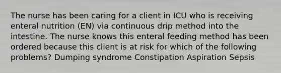 The nurse has been caring for a client in ICU who is receiving enteral nutrition (EN) via continuous drip method into the intestine. The nurse knows this enteral feeding method has been ordered because this client is at risk for which of the following problems? Dumping syndrome Constipation Aspiration Sepsis