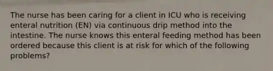 The nurse has been caring for a client in ICU who is receiving enteral nutrition (EN) via continuous drip method into the intestine. The nurse knows this enteral feeding method has been ordered because this client is at risk for which of the following problems?