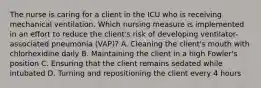 The nurse is caring for a client in the ICU who is receiving mechanical ventilation. Which nursing measure is implemented in an effort to reduce the client's risk of developing ventilator-associated pneumonia (VAP)? A. Cleaning the client's mouth with chlorhexidine daily B. Maintaining the client in a high Fowler's position C. Ensuring that the client remains sedated while intubated D. Turning and repositioning the client every 4 hours