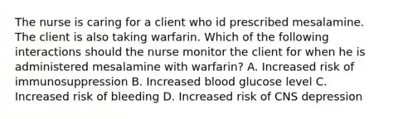 The nurse is caring for a client who id prescribed mesalamine. The client is also taking warfarin. Which of the following interactions should the nurse monitor the client for when he is administered mesalamine with warfarin? A. Increased risk of immunosuppression B. Increased blood glucose level C. Increased risk of bleeding D. Increased risk of CNS depression