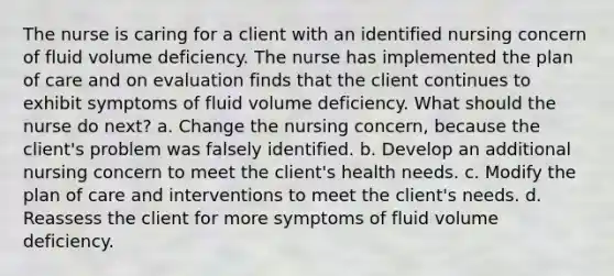 The nurse is caring for a client with an identified nursing concern of fluid volume deficiency. The nurse has implemented the plan of care and on evaluation finds that the client continues to exhibit symptoms of fluid volume deficiency. What should the nurse do next? a. Change the nursing concern, because the client's problem was falsely identified. b. Develop an additional nursing concern to meet the client's health needs. c. Modify the plan of care and interventions to meet the client's needs. d. Reassess the client for more symptoms of fluid volume deficiency.