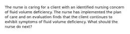 The nurse is caring for a client with an identified nursing concern of fluid volume deficiency. The nurse has implemented the plan of care and on evaluation finds that the client continues to exhibit symptoms of fluid volume deficiency. What should the nurse do next?