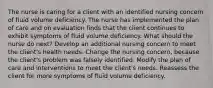 The nurse is caring for a client with an identified nursing concern of fluid volume deficiency. The nurse has implemented the plan of care and on evaluation finds that the client continues to exhibit symptoms of fluid volume deficiency. What should the nurse do next? Develop an additional nursing concern to meet the client's health needs. Change the nursing concern, because the client's problem was falsely identified. Modify the plan of care and interventions to meet the client's needs. Reassess the client for more symptoms of fluid volume deficiency.