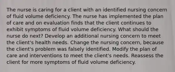 The nurse is caring for a client with an identified nursing concern of fluid volume deficiency. The nurse has implemented the plan of care and on evaluation finds that the client continues to exhibit symptoms of fluid volume deficiency. What should the nurse do next? Develop an additional nursing concern to meet the client's health needs. Change the nursing concern, because the client's problem was falsely identified. Modify the plan of care and interventions to meet the client's needs. Reassess the client for more symptoms of fluid volume deficiency.