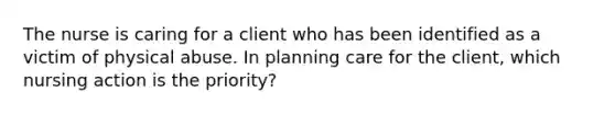 The nurse is caring for a client who has been identified as a victim of physical abuse. In planning care for the client, which nursing action is the priority?