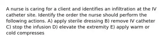 A nurse is caring for a client and identifies an infiltration at the IV catheter site. Identify the order the nurse should perform the following actions. A) apply sterile dressing B) remove IV catheter C) stop the infusion D) elevate the extremity E) apply warm or cold compresses