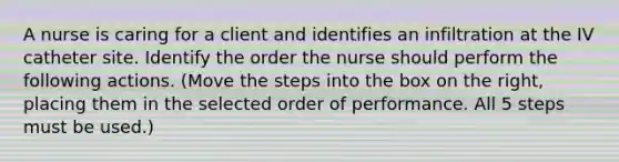 A nurse is caring for a client and identifies an infiltration at the IV catheter site. Identify the order the nurse should perform the following actions. (Move the steps into the box on the right, placing them in the selected order of performance. All 5 steps must be used.)