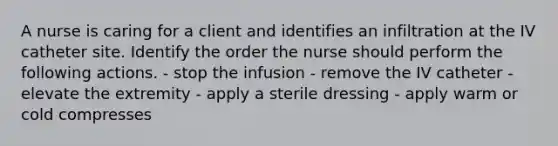 A nurse is caring for a client and identifies an infiltration at the IV catheter site. Identify the order the nurse should perform the following actions. - stop the infusion - remove the IV catheter - elevate the extremity - apply a sterile dressing - apply warm or cold compresses