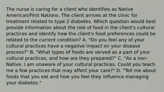 The nurse is caring for a client who identifies as Native American/First Nations. The client arrives at the clinic for treatment related to type 2 diabetes. Which question would best provide information about the role of food in the client's cultural practices and identify how the client's food preferences could be related to the current condition? A. "Do you feel any of your cultural practices have a negative impact on your disease process?" B. "What types of foods are served as a part of your cultural practices, and how are they prepared?" C. "As a non-Native, I am unaware of your cultural practices. Could you teach me a few practices that may affect your care?" D. "Tell me about foods that you eat and how you feel they influence managing your diabetes."