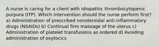 A nurse is caring for a client with idiopathic thrombocytopenic purpura (ITP). Which intervention should the nurse perform first? a) Administration of prescribed nonsteroidal anti-inflammatory drugs (NSAIDs) b) Continual firm massage of the uterus c) Administration of platelet transfusions as ordered d) Avoiding administration of oxytocics