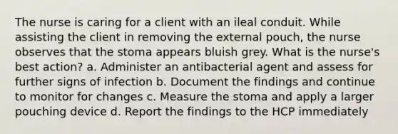 The nurse is caring for a client with an ileal conduit. While assisting the client in removing the external pouch, the nurse observes that the stoma appears bluish grey. What is the nurse's best action? a. Administer an antibacterial agent and assess for further signs of infection b. Document the findings and continue to monitor for changes c. Measure the stoma and apply a larger pouching device d. Report the findings to the HCP immediately