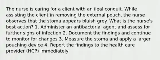 The nurse is caring for a client with an ileal conduit. While assisting the client in removing the external pouch, the nurse observes that the stoma appears bluish grey. What is the nurse's best action? 1. Administer an antibacterial agent and assess for further signs of infection 2. Document the findings and continue to monitor for changes 3. Measure the stoma and apply a larger pouching device 4. Report the findings to the health care provider (HCP) immediately