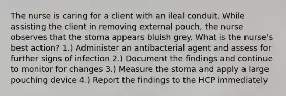 The nurse is caring for a client with an ileal conduit. While assisting the client in removing external pouch, the nurse observes that the stoma appears bluish grey. What is the nurse's best action? 1.) Administer an antibacterial agent and assess for further signs of infection 2.) Document the findings and continue to monitor for changes 3.) Measure the stoma and apply a large pouching device 4.) Report the findings to the HCP immediately