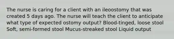 The nurse is caring for a client with an ileoostomy that was created 5 days ago. The nurse will teach the client to anticipate what type of expected ostomy output? Blood-tinged, loose stool Soft, semi-formed stool Mucus-streaked stool Liquid output