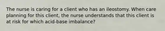 The nurse is caring for a client who has an ileostomy. When care planning for this client, the nurse understands that this client is at risk for which acid-base imbalance?