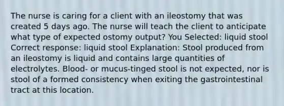 The nurse is caring for a client with an ileostomy that was created 5 days ago. The nurse will teach the client to anticipate what type of expected ostomy output? You Selected: liquid stool Correct response: liquid stool Explanation: Stool produced from an ileostomy is liquid and contains large quantities of electrolytes. Blood- or mucus-tinged stool is not expected, nor is stool of a formed consistency when exiting the gastrointestinal tract at this location.