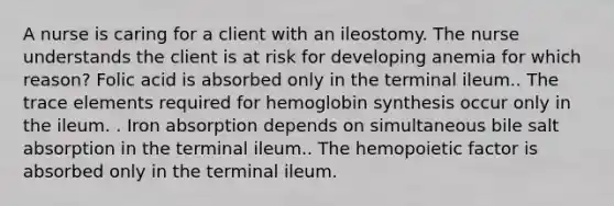 A nurse is caring for a client with an ileostomy. The nurse understands the client is at risk for developing anemia for which reason? Folic acid is absorbed only in the terminal ileum.. The trace elements required for hemoglobin synthesis occur only in the ileum. . Iron absorption depends on simultaneous bile salt absorption in the terminal ileum.. The hemopoietic factor is absorbed only in the terminal ileum.