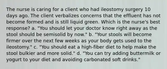 The nurse is caring for a client who had ileostomy surgery 10 days ago. The client verbalizes concerns that the effluent has not become formed and is still liquid green. Which is the nurse's best response? a. "You should let your doctor know right away as the stool should be semisolid by now." b. "Your stools will become firmer over the next few weeks as your body gets used to the ileostomy." c. "You should eat a high-fiber diet to help make the stool bulkier and more solid." d. "You can try adding buttermilk or yogurt to your diet and avoiding carbonated soft drinks."