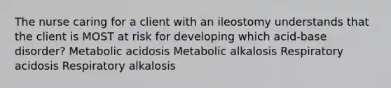 The nurse caring for a client with an ileostomy understands that the client is MOST at risk for developing which acid-base disorder? Metabolic acidosis Metabolic alkalosis Respiratory acidosis Respiratory alkalosis