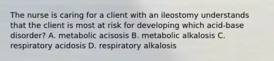 The nurse is caring for a client with an ileostomy understands that the client is most at risk for developing which acid-base disorder? A. metabolic acisosis B. metabolic alkalosis C. respiratory acidosis D. respiratory alkalosis