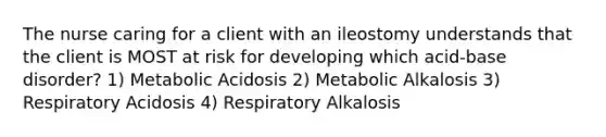 The nurse caring for a client with an ileostomy understands that the client is MOST at risk for developing which acid-base disorder? 1) Metabolic Acidosis 2) Metabolic Alkalosis 3) Respiratory Acidosis 4) Respiratory Alkalosis