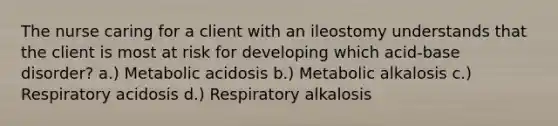 The nurse caring for a client with an ileostomy understands that the client is most at risk for developing which acid-base disorder? a.) Metabolic acidosis b.) Metabolic alkalosis c.) Respiratory acidosis d.) Respiratory alkalosis