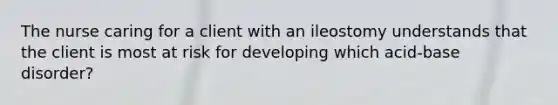 The nurse caring for a client with an ileostomy understands that the client is most at risk for developing which acid-base disorder?