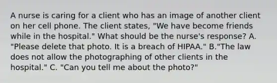 A nurse is caring for a client who has an image of another client on her cell phone. The client states, "We have become friends while in the hospital." What should be the nurse's response? A. "Please delete that photo. It is a breach of HIPAA." B."The law does not allow the photographing of other clients in the hospital." C. "Can you tell me about the photo?"