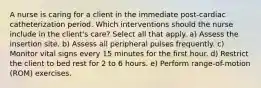 A nurse is caring for a client in the immediate post-cardiac catheterization period. Which interventions should the nurse include in the client's care? Select all that apply. a) Assess the insertion site. b) Assess all peripheral pulses frequently. c) Monitor vital signs every 15 minutes for the first hour. d) Restrict the client to bed rest for 2 to 6 hours. e) Perform range-of-motion (ROM) exercises.