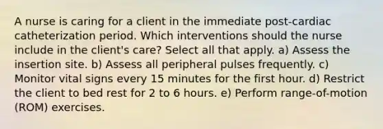 A nurse is caring for a client in the immediate post-cardiac catheterization period. Which interventions should the nurse include in the client's care? Select all that apply. a) Assess the insertion site. b) Assess all peripheral pulses frequently. c) Monitor vital signs every 15 minutes for the first hour. d) Restrict the client to bed rest for 2 to 6 hours. e) Perform range-of-motion (ROM) exercises.