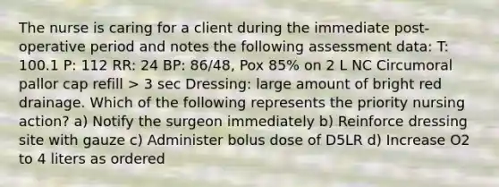 The nurse is caring for a client during the immediate post-operative period and notes the following assessment data: T: 100.1 P: 112 RR: 24 BP: 86/48, Pox 85% on 2 L NC Circumoral pallor cap refill > 3 sec Dressing: large amount of bright red drainage. Which of the following represents the priority nursing action? a) Notify the surgeon immediately b) Reinforce dressing site with gauze c) Administer bolus dose of D5LR d) Increase O2 to 4 liters as ordered