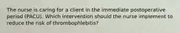 The nurse is caring for a client in the immediate postoperative period (PACU). Which intervention should the nurse implement to reduce the risk of thrombophlebitis?