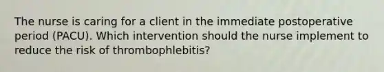 The nurse is caring for a client in the immediate postoperative period (PACU). Which intervention should the nurse implement to reduce the risk of thrombophlebitis?