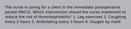 The nurse is caring for a client in the immediate postoperative period (PACU). Which intervention should the nurse implement to reduce the risk of thrombophlebitis? 1. Leg exercises 2. Coughing every 2 hours 3. Ambulating every 2 hours 4. Oxygen by mask