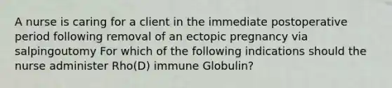 A nurse is caring for a client in the immediate postoperative period following removal of an ectopic pregnancy via salpingoutomy For which of the following indications should the nurse administer Rho(D) immune Globulin?