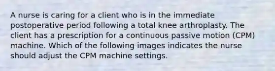 A nurse is caring for a client who is in the immediate postoperative period following a total knee arthroplasty. The client has a prescription for a continuous passive motion (CPM) machine. Which of the following images indicates the nurse should adjust the CPM machine settings.