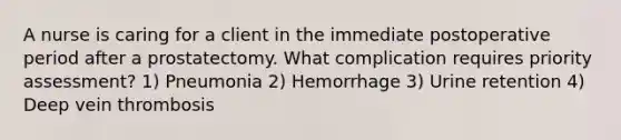 A nurse is caring for a client in the immediate postoperative period after a prostatectomy. What complication requires priority assessment? 1) Pneumonia 2) Hemorrhage 3) Urine retention 4) Deep vein thrombosis