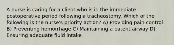 A nurse is caring for a client who is in the immediate postoperative period following a tracheostomy. Which of the following is the nurse's priority action? A) Providing pain control B) Preventing hemorrhage C) Maintaining a patent airway D) Ensuring adequate fluid intake